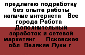 предлагаю подработку без опыта работы,наличие интернета - Все города Работа » Дополнительный заработок и сетевой маркетинг   . Псковская обл.,Великие Луки г.